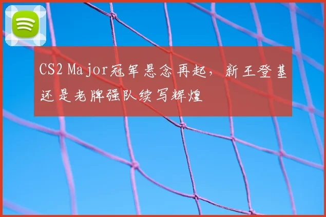 CS2 Major冠军悬念再起，新王登基还是老牌强队续写辉煌