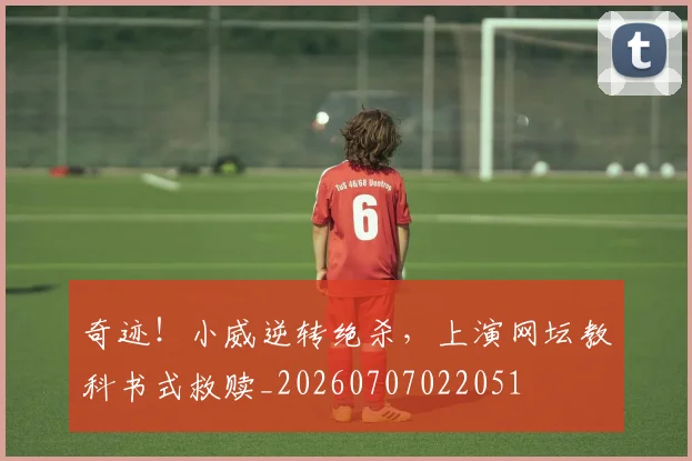 奇迹！小威逆转绝杀，上演网坛教科书式救赎_20260707022051