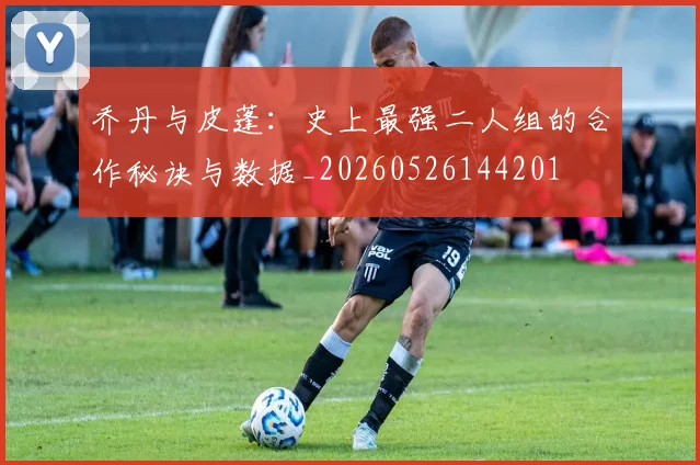 乔丹与皮蓬：史上最强二人组的合作秘诀与数据_20260526144201