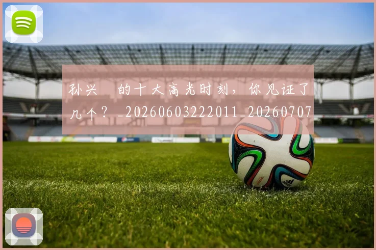 孙兴慜的十大高光时刻，你见证了几个？_20260603222011_20260707143838