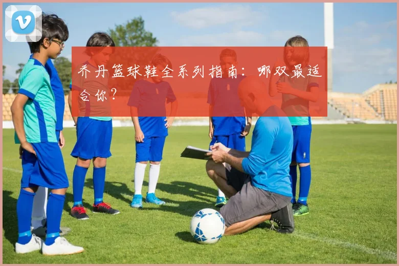 乔丹篮球鞋全系列指南:哪双最适合你?