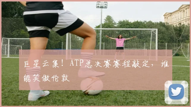 巨星云集！ATP总决赛赛程敲定，谁能笑傲伦敦
