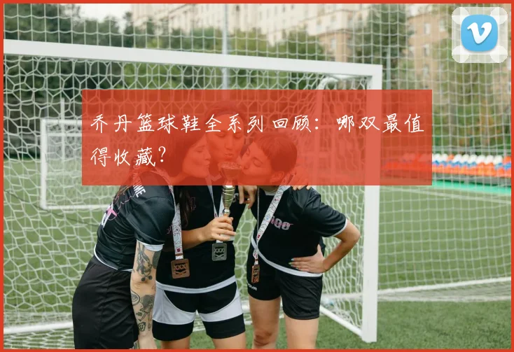 乔丹篮球鞋全系列回顾：哪双最值得收藏？