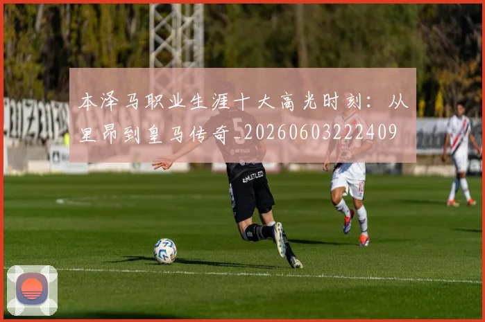 本泽马职业生涯十大高光时刻:从里昂到皇马传奇_20260603222409