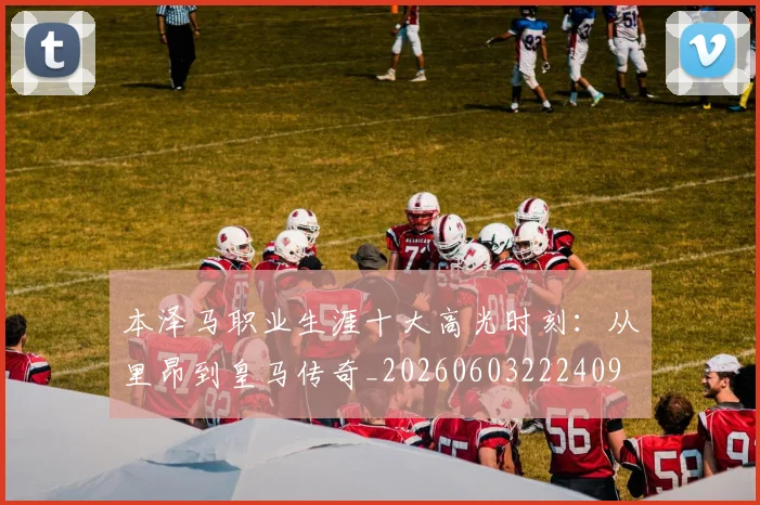 本泽马职业生涯十大高光时刻:从里昂到皇马传奇_20260603222409