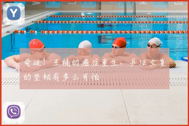 奇迹！王楠的癌症重生，乒坛女皇的坚韧有多么可怕