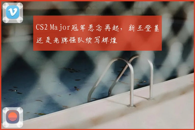 CS2 Major冠军悬念再起,新王登基还是老牌强队续写辉煌