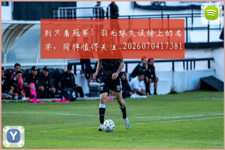 别只看冠军！羽毛球失误榜上的名字，同样值得关注_20260704173818