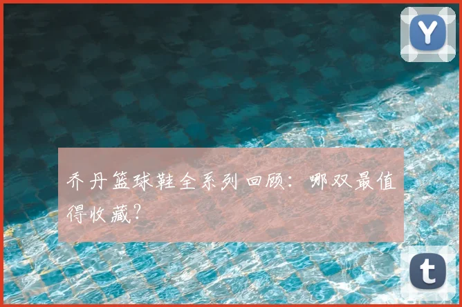 乔丹篮球鞋全系列回顾：哪双最值得收藏？