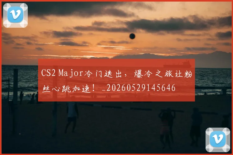 CS2 Major冷门迭出，爆冷之旅让粉丝心跳加速！_20260529145646