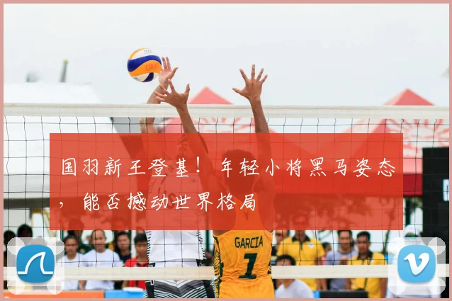 国羽新王登基！年轻小将黑马姿态，能否撼动世界格局